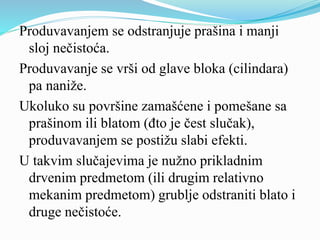 Produvavanjem se odstranjuje prašina i manji
sloj nečistoća.
Produvavanje se vrši od glave bloka (cilindara)
pa naniže.
Ukoluko su površine zamašćene i pomešane sa
prašinom ili blatom (đto je čest slučak),
produvavanjem se postižu slabi efekti.
U takvim slučajevima je nužno prikladnim
drvenim predmetom (ili drugim relativno
mekanim predmetom) grublje odstraniti blato i
druge nečistoće.
 