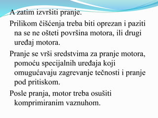 A zatim izvršiti pranje.
Prilikom čišćenja treba biti oprezan i paziti
na se ne ošteti površina motora, ili drugi
uređaj motora.
Pranje se vrši sredstvima za pranje motora,
pomoću specijalnih uređaja koji
omugućavaju zagrevanje tečnosti i pranje
pod pritiskom.
Posle pranja, motor treba osušiti
komprimiranim vaznuhom.
 