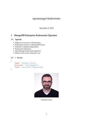 opsmanager-kubernetes
December 8, 2018
1 MongoDB Enterprise Kubernetes Operator
1.1 Agenda
• High level overview of Kubernetes
• Kubernetes Cluster vs MongoDB Cluster
• Statefull vs Stateless Replication
• Kubernetes Operators
• Ops Manager Kubernetes Operator
• Build a local cluster along the way
1.2 > whoami
{
"name": "Norberto Leite",
"position": "Lead Engineer",
"team": "Curriculum, Engineering"
}
Norberto Leite
1
 