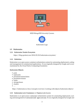 M220 MongoDB University Courses
Kubernetes Logo
1.3 Kubernetes
1.3.1 Kubernetes Vendor Ecosystem
https://blog.spotinst.com/2018/05/20/kubernetes-ecosystem/
1.3.2 Deﬁnition
Kubernetes is an open-source container-orchestration system for automating deployment, scaling
and management of containerized applications. It was originally designed by Google and is now
maintained by the Cloud Native Computing Foundation
Kubernetes Objects
• pods
• replicasets
• persistentvolumeclaims
• persistentvolumes
• nodes
• storageclasses
• clusters
• ...
https://kubernetes.io/docs/concepts/overview/working-with-objects/kubernetes-objects/
1.3.3 Kubernetes is for Containers => Virginia is for Lovers
Kubernetes is an open-source container-orchestration system for automating deployment, scal-
ing and management of containerized applications. It was originally designed by Google and
3
 