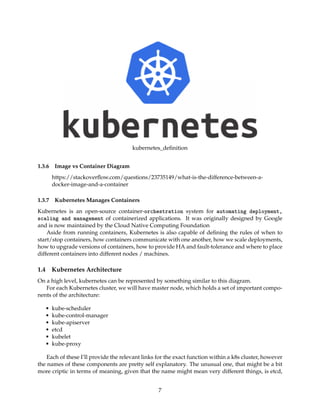 kubernetes_deﬁnition
1.3.6 Image vs Container Diagram
https://stackoverﬂow.com/questions/23735149/what-is-the-difference-between-a-
docker-image-and-a-container
1.3.7 Kubernetes Manages Containers
Kubernetes is an open-source container-orchestration system for automating deployment,
scaling and management of containerized applications. It was originally designed by Google
and is now maintained by the Cloud Native Computing Foundation
Aside from running containers, Kubernetes is also capable of deﬁning the rules of when to
start/stop containers, how containers communicate with one another, how we scale deployments,
how to upgrade versions of containers, how to provide HA and fault-tolerance and where to place
different containers into different nodes / machines.
1.4 Kubernetes Architecture
On a high level, kubernetes can be represented by something similar to this diagram.
For each Kubernetes cluster, we will have master node, which holds a set of important compo-
nents of the architecture:
• kube-scheduler
• kube-control-manager
• kube-apiserver
• etcd
• kubelet
• kube-proxy
Each of these I’ll provide the relevant links for the exact function within a k8s cluster, however
the names of these components are pretty self explanatory. The unusual one, that might be a bit
more criptic in terms of meaning, given that the name might mean very different things, is etcd,
7
 