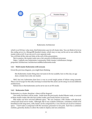 Kubernetes Architecture
which is an HA key value store, that Kubernetes uses for all cluster data. You can think of etcd as
the conﬁg server in a MongoDB sharded cluster, which may or may not be set to run within the
master node at all. It can run on it’s own separate node.
You will ﬁnd all the relevant links at the end of this presentation.
But in essence, the master node runs a fair amount of different processes.
https://github.com/kubernetes/community/blob/master/contributors/design-
proposals/architecture/architecture.md#the-kubernetes-node
1.4.1 Multi-master Kubernetes with kubeadm
Given the previous diagram, you might been thinking
this Kubernetes cluster thing does not seem to be too scalable, how in this day an age
does a cluster have only one master.
Well, fear not, kubernetes does have a way to avoid single points of failure using kubeadm.
This is out-of-scope for this talk, but keep in mind that this alone can be setup in several different
architectures.
Bottom line is that kubernetes can be set to run in an HA mode.
1.4.2 Kubernetes Node
Kubernetes is a cluster, therefore > there will be dragons!
Not really, but there will be nodes. Aside from the previously aluded Master node, or several
of these master nodes, k8s also has worker nodes, previously known as minions
K8s nodes can have serveral different specs. We can compose a k8s cluster with physical,
virtual and cloud server nodes. Although, like in any systems archicture, consistency tends to be
beneﬁtial on the long term, a k8s cluster can be composed by a very diverse set of server instance
specs. | Each node is composed with the necessary processes to run pods. Each has a container
runtime, generally docker, to allow the nodes to deploy and run containers.
8
 
