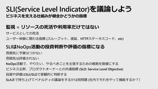 SLI(Service Level Indicator)hՓ褦
ӥ֧ͥ˽Mߤȫɤָ
Oҕ = ꥽`ʤǤϤʤ
`ӥȤƤ
``Yvָ (`ץåȡWӡHTTPƩ``ɡetc)
SLINoOpsӤͶYжϤuָˤˤʤ
냇ݤϤĤʤ
냇ݤuʤ
NoOpsӤǡꤿ٤Ȥ뤿θˤ
ӥͥ֡ץȥ`ʩ`Ȥιָͨ (SLO: Service Level Objective)
ͶYuSLI/SLOǿQĤжϤ
SLAޤǳ֤ϤƥڥʥƥhՓ򤹤뤫τe} (ڤǤäƙCܤ뤫
 