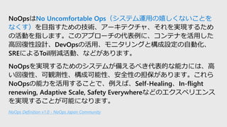NoOpsNo Uncomfortable Opsƥ\äҤʤȤ
ʤĿָμg`ƥ㡢gF뤿
λӤָޤΥץ`δˡƥʤä
߻؏OӋDevOpsλá˥󥰤ȘOԄӻ
SREˤToilpӡʤɤޤ
NoOpsgF뤿Υƥब䤨٤Ĥˤϡ
؏ԡQyԡɿԡȫԤεޤ
NoOpsä뤳ȤǡСSelf-HealingIn-flight
renewing, Adaptive Scale, Safety EverywhereʤɤΥڥꥨ
gF뤳Ȥܤˤʤޤ
NoOps Definition v1.0 - NoOps Japan Community
 