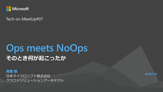 Ops meets NoOps
真壁 徹
日本マイクロソフト株式会社
クラウドソリューションアーキテクト
2019/7/8
そのとき何が起こったか
Tech-on MeetUp#07
 