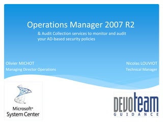 Operations Manager 2007 R2
                 & Audit Collection services to monitor and audit
                 your AD-based security policies




Olivier MICHOT                                                      Nicolas LOUVIOT
Managing Director Operations                                    Technical Manager
 