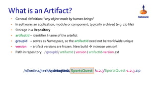 • General definition: “any object made by human beings”
• In software: an application, module or component, typically archived (e.g. zip file)
• Storage in a Repository
• artifactId – identifier / name of the artefict
• groupId – serves as Namespace, so the artifactId need not be worldwide unique
• version – artifact versions are frozen. New build  increase version!
• Path in repository: / groupId / artifactId / version / artifactId-version.ext
What is an Artifact?
SportsQuestordina.nl.ordina.nl.ordina.jtech. -1.2.3nl.ordina.jtech.sportsquest./nl/ordina/jtech/sportsquest/ /1.2.3/SportsQuest-1.2.3.zip
 