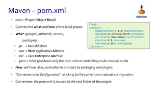 Maven – pom.xml
• pom = Project Object Model
• Controls the what and how of the build proces
• What: groupId, artifactId, version,
packaging :
• jar = Java ARchive
• war = Web application ARchive
• ear = Java Enterprise ARchive
• pom = other (produces only the pom.xml) or controlling multi-module builds
• How: we’ll see later, controlled in principle by packaging and plugins
• “Convention over Configuration” : sticking to the conventions reduces configuration
• Convention: the pom.xml is located in the root folder of the project
<?xml>
<project>
<modelVersion>4.0.0</modelVersion>
<groupId>nl.ordina.jtech</groupId>
<artifactId>MavenDemo</artifactId>
<version>1.0</version>
<packaging>jar</packaging>
</project>
 