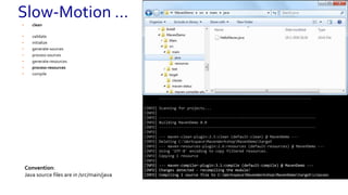 • clean
• validate
• initialize
• generate-sources
• process-sources
• generate-resources
• process-resources
• compile
----------------------------------------------------------------------
| | /| /  / |¯¯¯ | | /¯¯ ¯¯|¯¯ / |¯¯ ¯¯|¯¯ |
| |  / | /__  / |-- |  | ¯¯ | /__ |--/ | |
| | / | /  / |___ | | __/ | /  |  | |
----------------------------------------------------------------------
[INFO] Scanning for projects...
[INFO]
[INFO] ------------------------------------------------------------------------
[INFO] Building MavenDemo 0.0
[INFO] ------------------------------------------------------------------------
[INFO]
[INFO] --- maven-clean-plugin:2.5:clean (default-clean) @ MavenDemo ---
[INFO] Deleting C:WorkspaceMavenWorkshopMavenDemotarget
[INFO] --- maven-resources-plugin:2.6:resources (default-resources) @ MavenDemo ---
[INFO] Using 'UTF-8' encoding to copy filtered resources.
[INFO] Copying 1 resource
----------------------------------------------------------------------
[INFO] Scanning for projects...
[INFO]
[INFO] ------------------------------------------------------------------------
[INFO] Building MavenDemo 0.0
[INFO] ------------------------------------------------------------------------
[INFO]
[INFO] --- maven-clean-plugin:2.5:clean (default-clean) @ MavenDemo ---
[INFO] Deleting C:WorkspaceMavenWorkshopMavenDemotarget
[INFO] --- maven-resources-plugin:2.6:resources (default-resources) @ MavenDemo ---
[INFO] Using 'UTF-8' encoding to copy filtered resources.
[INFO] Copying 1 resource
[INFO]
[INFO] --- maven-compiler-plugin:3.1:compile (default-compile) @ MavenDemo ---
[INFO] Changes detected - recompiling the module!
[INFO] Compiling 1 source file to C:WorkspaceMavenWorkshopMavenDemotargetclasses
Convention:
Java source files are in /src/main/java
Slow-Motion …
 