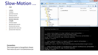 • clean
• validate
• initialize
• generate-sources
• process-sources
• generate-resources
• process-resources
• compile
• process-classes
• generate-test-sources
• process-test-sources
• generate-test-resources
• process-test-resources
----------------------------------------------------------------------
[INFO] Scanning for projects...
[INFO]
[INFO] ------------------------------------------------------------------------
[INFO] Building MavenDemo 0.0
[INFO] ------------------------------------------------------------------------
[INFO]
[INFO] --- maven-clean-plugin:2.5:clean (default-clean) @ MavenDemo ---
[INFO] Deleting C:WorkspaceMavenWorkshopMavenDemotarget
[INFO] --- maven-resources-plugin:2.6:resources (default-resources) @ MavenDemo ---
[INFO] Using 'UTF-8' encoding to copy filtered resources.
[INFO] Copying 1 resource
[INFO]
[INFO] --- maven-compiler-plugin:3.1:compile (default-compile) @ MavenDemo ---
[INFO] Changes detected - recompiling the module!
[INFO] Compiling 1 source file to C:WorkspaceMavenWorkshopMavenDemotargetclasses
[INFO] ------------------------------------------------------------------------
[INFO] Building MavenDemo 0.0
[INFO] ------------------------------------------------------------------------
[INFO]
[INFO] --- maven-clean-plugin:2.5:clean (default-clean) @ MavenDemo ---
[INFO] Deleting C:WorkspaceMavenWorkshopMavenDemotarget
[INFO] --- maven-resources-plugin:2.6:resources (default-resources) @ MavenDemo ---
[INFO] Using 'UTF-8' encoding to copy filtered resources.
[INFO] Copying 1 resource
[INFO]
[INFO] --- maven-compiler-plugin:3.1:compile (default-compile) @ MavenDemo ---
[INFO] Changes detected - recompiling the module!
[INFO] Compiling 1 source file to C:WorkspaceMavenWorkshopMavenDemotargetclasses
[INFO]
[INFO] --- maven-resources-plugin:2.6:testResources (default-testResources) @ MavenDemo ---
[INFO] Using 'UTF-8' encoding to copy filtered resources.
[INFO] Copying 1 resource
Convention:
Test output goes to /target/test-classes
Test resources are in /src/test/resources
Slow-Motion …
 