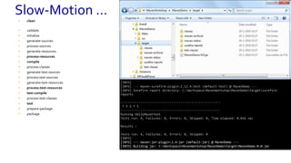 • clean
• validate
• initialize
• generate-sources
• process-sources
• generate-resources
• process-resources
• compile
• process-classes
• generate-test-sources
• process-test-sources
• generate-test-resources
• process-test-resources
• test-compile
• process-test-classes
• test
• prepare-package
• package
[INFO] --- maven-compiler-plugin:3.1:testCompile (default-testCompile) @ MavenDemo ---
[INFO] Changes detected - recompiling the module!
[INFO] Compiling 1 source file to C:WorkspaceMavenWorkshopMavenDemotargettest-classes
[INFO]
[INFO] --- maven-surefire-plugin:2.12.4:test (default-test) @ MavenDemo ---
[INFO] Surefire report directory: C:WorkspaceMavenWorkshopMavenDemotargetsurefire-
reports
-------------------------------------------------------
T E S T S
-------------------------------------------------------
Running HelloMavenTest
Tests run: 4, Failures: 0, Errors: 0, Skipped: 0, Time elapsed: 0.016 sec
Results :
Tests run: 4, Failures: 0, Errors: 0, Skipped: 0
[INFO]
[INFO] --- maven-surefire-plugin:2.12.4:test (default-test) @ MavenDemo ---
[INFO] Surefire report directory: C:WorkspaceMavenWorkshopMavenDemotargetsurefire-
reports
-------------------------------------------------------
T E S T S
-------------------------------------------------------
Running HelloMavenTest
Tests run: 4, Failures: 0, Errors: 0, Skipped: 0, Time elapsed: 0.016 sec
Results :
Tests run: 4, Failures: 0, Errors: 0, Skipped: 0
[INFO]
[INFO] --- maven-jar-plugin:2.4:jar (default-jar) @ MavenDemo ---
[INFO] Building jar: C:WorkspaceMavenWorkshopMavenDemotargetMavenDemo-0.0.jar
Slow-Motion …
 