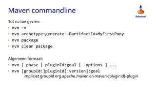 Maven commandline
Tot nu toe gezien:
• mvn –v
• mvn archetype:generate -DartifactId=MyFirstPony
• mvn package
• mvn clean package
Algemeen formaat:
• mvn [ phase | pluginId:goal | -options ] ...
• mvn [groupId:]pluginId[:version]:goal
impliciet groupId org.apache.maven en maven-{pluginId}-plugin
 