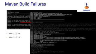 • mvn […] -e
• mvn […] -X
Maven Build Failures
[INFO] ------------------------------------------------------------------------
[INFO] BUILD FAILURE
[INFO] ------------------------------------------------------------------------
[ERROR] Failed to execute goal org.apache.maven.plugins:maven-deploy-plugin:2.7:deploy (default-deploy) on project
MavenDemo: Deployment failed: repository element was not specified in the POM inside distributionManagement element
or in -DaltDeploymentRepository=id::layout::url parameter -> [Help 1]
[ERROR]
[ERROR] To see the full stack trace of the errors, re-run Maven with the -e switch.
[ERROR] Re-run Maven using the -X switch to enable full debug logging.
[ERROR]
[ERROR] For more information about the errors and possible solutions, please read the following articles:
[ERROR] [Help 1] http://cwiki.apache.org/confluence/display/MAVEN/MojoExecutionException
c:WorkspaceMavenWorkshopMavenDemo> _
[INFO] Scanning for projects...
[DEBUG] Extension realms for project nl.bertkoor:MavenDemo:jar:0.0: (none)
[DEBUG] Looking up lifecyle mappings for packaging jar from ClassRealm[plexus.core, parent: null]
[DEBUG] === REACTOR BUILD PLAN ================================================
[DEBUG] Project: nl.bertkoor:MavenDemo:jar:0.0
[DEBUG] Tasks: [validate]
[DEBUG] Style: Regular
[DEBUG] =======================================================================
[INFO]
[INFO] ------------------------------------------------------------------------
[INFO] Building MavenDemo 0.0
[INFO] ------------------------------------------------------------------------
[DEBUG] Lifecycle default -> [validate, initialize, generate-sources, process-sources, generate-resources, process-resources, compile, process-classes,
generate-test-sources, process-test-sources, generate-test-resources, process-test-resources, test-compile, process-test-classes, test, prepare-
package, package, pre-integration-test, integration-test, post-integration-test, verify, install, deploy]
[DEBUG] Lifecycle clean -> [pre-clean, clean, post-clean]
[DEBUG] Lifecycle site -> [pre-site, site, post-site, site-deploy]
[DEBUG] Lifecycle default -> [validate, initialize, generate-sources, process-sources, generate-resources, process-resources, compile, process-classes,
generate-test-sources, process-test-sources, generate-test-resources, process-test-resources, test-compile, process-test-classes, test, prepare-
package, package, pre-integration-test, integration-test, post-integration-test, verify, install, deploy]
[DEBUG] Lifecycle clean -> [pre-clean, clean, post-clean]
[DEBUG] Lifecycle site -> [pre-site, site, post-site, site-deploy]
[DEBUG] === PROJECT BUILD PLAN ================================================
[DEBUG] Project: nl.bertkoor:MavenDemo:0.0
[DEBUG] Dependencies (collect): []
[DEBUG] Dependencies (resolve): [test]
[DEBUG] Repositories (dependencies): [central (https://lrv142za.europe.intranet/artifactory/libs-release, default, releases)]
[DEBUG] Repositories (plugins) : [central (https://lrv142za.europe.intranet/artifactory/plugins-release, default, releases)]
[DEBUG] -----------------------------------------------------------------------
[DEBUG] Goal: org.apache.maven.plugins:maven-antrun-plugin:1.6:run (default)
[DEBUG] Style: Regular
[DEBUG] Configuration: <?xml version="1.0" encoding="UTF-8"?>
<configuration>
<localRepository>${localRepository}</localRepository>
<pluginArtifacts>${plugin.artifacts}</pluginArtifacts>
<project>${project}</project>
<sourceRoot>${sourceRoot}</sourceRoot>
<target name="ant-step01">
<echo>Hello Maven!</echo>
</target>
<testSourceRoot>${testSourceRoot}</testSourceRoot>
<versionsPropertyName default-value="maven.project.dependencies.versions"/>
</configuration>
 