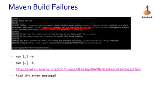 • mvn […] -e
• mvn […] -X
• http://cwiki.apache.org/confluence/display/MAVEN/MojoExecutionException
• Read the error message!
Maven Build Failures
[INFO] ------------------------------------------------------------------------
[INFO] BUILD FAILURE
[INFO] ------------------------------------------------------------------------
[ERROR] Failed to execute goal org.apache.maven.plugins:maven-deploy-plugin:2.7:deploy (default-deploy) on project
MavenDemo: Deployment failed: repository element was not specified in the POM inside distributionManagement element
or in -DaltDeploymentRepository=id::layout::url parameter -> [Help 1]
[ERROR]
[ERROR] To see the full stack trace of the errors, re-run Maven with the -e switch.
[ERROR] Re-run Maven using the -X switch to enable full debug logging.
[ERROR]
[ERROR] For more information about the errors and possible solutions, please read the following articles:
[ERROR] [Help 1] http://cwiki.apache.org/confluence/display/MAVEN/MojoExecutionException
c:WorkspaceMavenWorkshopMavenDemo> _
 