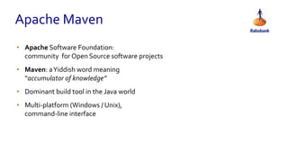 Apache Maven
• Apache Software Foundation:
community for Open Source software projects
• Maven: aYiddish word meaning
“accumulator of knowledge”
• Dominant build tool in the Java world
• Multi-platform (Windows / Unix),
command-line interface
 