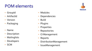 POM elements
• GroupId
• ArtifactId
• Version
• Packaging
• Name
• Description
• Mailinglists
• Developers
• SCM
• Modules
• Dependencies
• Build
• Plugins
• Properties
• Repositories
• CI Management
• Reports
• DistributionManagement
• IssueManagement
 