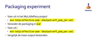 Packaging experiment
• Voer uit in het MyLittlePony project
• mvn help:effective-pom –Doutput=eff_pom_jar.xml
• Verander de packaging in war
• Voer uit:
• mvn help:effective-pom –Doutput=eff_pom_war.xml
• Vergelijk de twee output bestanden
 