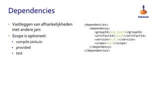 Dependencies
<dependencies>
<dependency>
<groupId>org.junit</groupId>
<artifactId>junit</artifactId>
<version>3.8.2</version>
<scope>test</scope>
</dependency>
</dependencies>
• Vastleggen van afhankelijkheden
met andere jars
• Scope is optioneel:
• compile (default)
• provided
• test
 