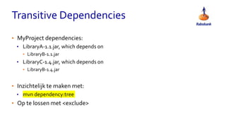 Transitive Dependencies
• MyProject dependencies:
• LibraryA-1.1.jar, which depends on
• LibraryB-1.1.jar
• LibraryC-1.4.jar, which depends on
• LibraryB-1.4.jar
• Inzichtelijk te maken met:
• mvn dependency:tree
• Op te lossen met <exclude>
 
