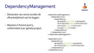 DependencyManagement
<dependencyManagement>
<dependencies>
<dependency>
<groupId>org.junit</groupId>
<artifactId>junit</artifactId>
<version>3.8.2</version>
<scope>test</scope>
</dependency>
</dependencies>
</dependencyManagement>
<dependencies>
<dependency>
<groupId>org.junit</groupId>
<artifactId>junit</artifactId>
</dependency>
</dependencies>
• Declaratie van versie zonder de
afhankelijkheid vast te leggen
• Meestal in Parent pom’s,
uniformiteit over gehele project
 