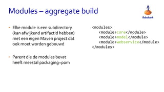 Modules – aggregate build
• Elke module is een subdirectory
(kan afwijkend artifactId hebben)
met een eigen Maven project dat
ook moet worden gebouwd
• Parent die de modules bevat
heeft meestal packaging=pom
<modules>
<module>core</module>
<module>model</module>
<module>webservice</module>
</modules>
 