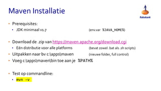 Maven Installatie
• Prerequisites:
• JDK minimaal v1.7 (env.var %JAVA_HOME%)
• Download de .zip van https://maven.apache.org/download.cgi
• Eén distributie voor alle platforms (bevat zowel .bat als .sh scripts)
• Uitpakken naar bv c:appsmaven (nieuwe folder, full control)
• Voeg c:appsmavenbin toe aan je %PATH%
• Test op commandline:
• mvn -v
 