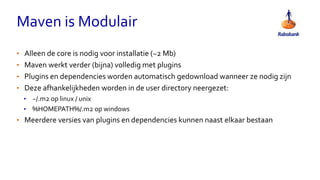 Maven is Modulair
• Alleen de core is nodig voor installatie (~2 Mb)
• Maven werkt verder (bijna) volledig met plugins
• Plugins en dependencies worden automatisch gedownload wanneer ze nodig zijn
• Deze afhankelijkheden worden in de user directory neergezet:
• ~/.m2 op linux / unix
• %HOMEPATH%/.m2 op windows
• Meerdere versies van plugins en dependencies kunnen naast elkaar bestaan
 