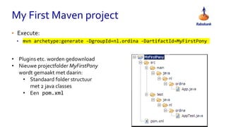My First Maven project
• Execute:
• mvn archetype:generate -DgroupId=nl.ordina -DartifactId=MyFirstPony
• Plugins etc. worden gedownload
• Nieuwe projectfolder MyFirstPony
wordt gemaakt met daarin:
• Standaard folder structuur
met 2 java classes
• Een pom.xml
 