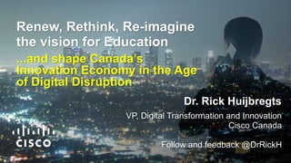 Renew, Rethink, Re-imagine
the vision for Education
...and shape Canada’s
Innovation Economy in the Age
of Digital Disruption
Dr. Rick Huijbregts
VP, Digital Transformation and Innovation
Cisco Canada
Follow and feedback @DrRickH
 