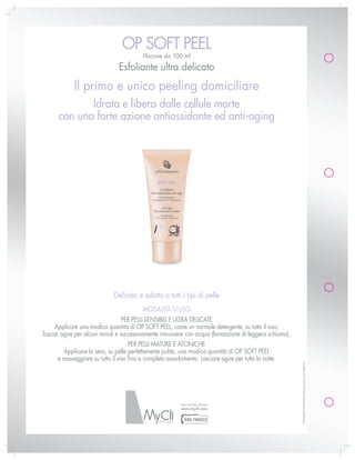 oP soFt PEEl
                                           Flacone da 100 ml

                                Esfoliante ultra delicato
             il primo e unico peeling domiciliare
             Idrata e libera dalle cellule morte
      con una forte azione antiossidante ed anti-aging




                              Delicato e adatto a tutti i tipi di pelle
                                           MoDalità D’uso
                                   PER PElli sENsiBili E ultRa DEliCatE
     applicare una modica quantità di oP soFt PEEl, come un normale detergente, su tutto il viso;
lasciar agire per alcuni minuti e successivamente rimuovere con acqua (formazione di leggera schiuma).
                                     PER PElli MatuRE E atoNiCHE
        applicare la sera, su pelle perfettamente pulita, una modica quantità di oP soFt PEEl
      e massaggiare su tutto il viso fino a completo assorbimento. lasciare agire per tutta la notte.
                                                                                                         Materiale informativo ad esclusivo uso interno




                                                           MyCli by Mac Pharma
                                                           www.mycli.com
 
