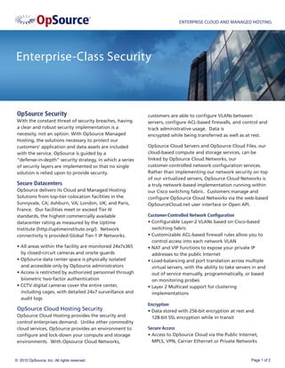 ENTERPRISE CLOUD AND MANAGED HOSTING




Enterprise-Class Security



 OpSource Security                                         customers are able to conﬁgure VLANs between
 With the constant threat of security breaches, having     servers, conﬁgure ACL-based ﬁrewalls, and control and
 a clear and robust security implementation is a           track administrative usage. Data is
 necessity, not an option. With OpSource Managed           encrypted while being transferred as well as at rest.
 Hosting, the solutions necessary to protect our
 customers' application and data assets are included       OpSource Cloud Servers and OpSource Cloud Files, our
 with the service. OpSource is guided by a                 cloud-based compute and storage services, can be
 “defense-in-depth” security strategy, in which a series   linked by OpSource Cloud Networks, our
 of security layers are implemented so that no single      customer-controlled network conﬁguration services.
 solution is relied upon to provide security.              Rather than implementing our network security on top
                                                           of our virtualized servers, OpSource Cloud Networks is
 Secure Datacenters                                        a truly network-based implementation running within
 OpSource delivers its Cloud and Managed Hosting           our Cisco switching fabric. Customers manage and
 Solutions from top-tier colocation facilities in the      conﬁgure OpSource Cloud Networks via the web-based
 Sunnyvale, CA; Ashburn, VA; London, UK; and Paris,        OpSourceCloud.net user interface or Open API.
 France. Our facilities meet or exceed Tier III
 standards, the highest commercially available             Customer-Controlled Network Conﬁguration
 datacenter rating as measured by the Uptime               • Conﬁgurable Layer-2 VLANs based on Cisco-based
 Institute (http://uptimeinstitute.org/). Network            switching fabric
 connectivity is provided Global Tier-1 IP Networks.       • Customizable ACL-based ﬁrewall rules allow you to
                                                             control access into each network VLAN
 • All areas within the facility are monitored 24x7x365    • NAT and VIP functions to expose your private IP
   by closed-circuit cameras and onsite guards               addresses to the public Internet
 • OpSource data center space is physically isolated       • Load-balancing and port translation across multiple
   and accessible only by OpSource administrators            virtual servers, with the ability to take servers in and
 • Access is restricted by authorized personnel through      out of service manually, programmatically, or based
   biometric two-factor authentication                       on monitoring probes
 • CCTV digital cameras cover the entire center,           • Layer 2 Multicast support for clustering
   including cages, with detailed 24x7 surveillance and      implementations
   audit logs
                                                           Encryption
 OpSource Cloud Hosting Security                           • Data stored with 256-bit encryption at rest and
 OpSource Cloud Hosting provides the security and            128-bit SSL encryption while in transit
 control enterprises demand. Unlike other commodity
 cloud services, OpSource provides an environment to       Secure Access
 conﬁgure and lock-down your compute and storage           • Access to OpSource Cloud via the Public Internet,
 environments. With Opsource Cloud Networks,                 MPLS, VPN, Carrier Ethernet or Private Networks



© 2010 OpSource, Inc. All rights reserved.                                                                    Page 1 of 2
 