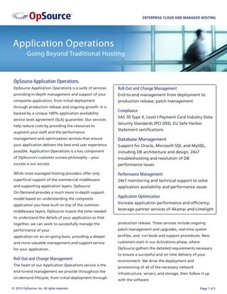 ENTERPRISE CLOUD AND MANAGED HOSTING




Application Operations
           Going Beyond Traditional Hosting



 OpSource Application Operations
 OpSource Application Operations is a suite of services   Roll-Out and Change Management
 providing in-depth management and support of your        End-to-end management from deployment to
 composite application, from initial deployment           production release; patch management
 through production release and ongoing growth. It is
                                                          Compliance
 backed by a unique 100% application availability
                                                          SAS 70 Type II, Level I Payment Card Industry Data
 service level agreement (SLA) guarantee. Our services
                                                          Security Standards (PCI DSS), EU Safe Harbor
 help reduce costs by providing the resources to
                                                          Statement certiﬁcations
 augment your staff and the performance
 management and optimization services that ensure         Database Management
 your application delivers the best end user experience   Support for Oracle, Microsoft SQL and MySQL,
 possible. Application Operations is a key component      including DB architecture and design, 24x7
 of OpSource’s customer success philosophy – your         troubleshooting and resolution of DB
 success is our success.                                  performance issues

 While most managed hosting providers offer only          Performance Management
 superﬁcial support of the commercial middleware          24x7 monitoring and technical support to solve
 and supporting application layers, OpSource              application availability and performance issues
 On-Demand provides a much more in-depth support
 model based on understanding the composite
                                                          Application Optimization
 application you have built on top of the common
                                                          Increase application performance and efﬁciency;
                                                          leverage partner services of Akamai and Limelight
 middleware layers. OpSource invests the time needed
 to understand the details of your application so that
 together, we can work to successfully manage the         production release. These services include ongoing
 performance of your                                      patch management and upgrades, real-time system
 application on an on-going basis, providing a deeper     proﬁles, and run book and support procedures. New
 and more valuable management and support service         customers start in our Activations phase, where
 for your application.                                    OpSource gathers the detailed requirements necessary
                                                          to ensure a successful and on time delivery of your
 Roll-Out and Change Management                           environment. We drive the deployment and
 The heart of our Application Operations service is the
                                                          provisioning of all of the necessary network
 end-to-end management we provide throughout the
                                                          infrastructure, servers, and storage, then follow it up
 on-demand lifecycle, from initial deployment through
                                                          with the software

© 2010 OpSource, Inc. All rights reserved.                                                                  Page 1 of 2
 