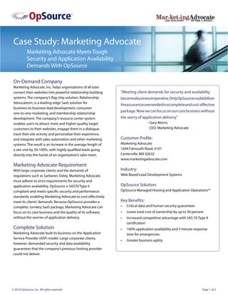 Case Study: Marketing Advocate
            Marketing Advocate Meets Tough
            Security and Application Availability
            Demands With OpSource

 On-Demand Company
 Marketing Advocate, Inc. helps organizations of all sizes
 convert their websites into powerful relationship building    “Meeting client demands for security and availability
 systems. The company’s flag-ship solution, Relationship       becameabusinessimperative.OnlyOpSourcecoulddeliver
 Advocatesm, is a leading-edge SaaS solution for
                                                               the assurances we needed in a complete and cost-effective
 business-to-business lead development, consumer
                                                               package. Now we can focus on our core business without
 one-to-one marketing, and membership relationship
 development. The company’s resource center system             the worry of application delivery.”
 enables users to attract more and higher-quality target                         - Gary Morris
 customers to their websites, engage them in a dialogue,                           CEO, Marketing Advocate
 track their site activity and personalize their experience,
 and integrate with sales automation and other marketing       Customer Profile:
 systems. The result is an increase in the average length of   Marketing Advocate
 a site visit by 50-100%, with highly qualified leads going    1694 Falmouth Road, #101
 directly into the hands of an organization’s sales team.      Centerville, MA 02632
                                                               www.marketingadvocate.com
 Marketing Advocate Requirement
 With large corporate clients and the demands of               Industry:
 regulations such as Sarbanes Oxley, Marketing Advocate        Web-Based Lead Development Systems
 must adhere to strict requirements for security and
 application availability. OpSource is SAS70 Type II           OpSource Solution:
 compliant and meets specific security and performance         OpSource Managed Hosting and Application Operations™
 standards, enabling Marketing Advocate to cost-effectively
 meet its clients’ demands. Because OpSource provides a        Key Benefits:
 complete, turnkey SaaS package, Marketing Advocate can        •	   Critical data and human security guarantees
 focus on its core business and the quality of its software,   •	   Lower total cost of ownership by up to 30 percent
 without the worries of application delivery.                  •	   Increased competitive advantage with SAS 70 Type II
                                                                    certification
 Complete Solution                                             •	   100% application availability and 5 minute response
 Marketing Advocate built its business on the Application           time for emergencies
 Service Provider (ASP) model. Large corporate clients,
                                                               •	   Greater business agility
 however, demanded security and data availability
 guarantees that the company’s previous hosting provider
 could not deliver.




© 2010 OpSource, Inc. All rights reserved.                                                                          Page 1 of 2
 