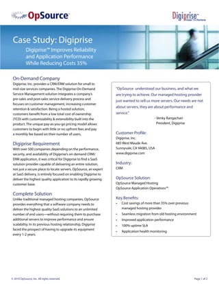 Case Study: Digiprise
            Digiprise™ Improves Reliability
            and Application Performance
            While Reducing Costs 35%

 On-Demand Company
 Digiprise, Inc. provides a CRM/ERM solution for small to
 mid-size services companies. The Digiprise On-Demand             “OpSource understood our business, and what we
 Service Management solution integrates a company’s               are trying to achieve. Our managed hosting provider
 pre-sales and post-sales service delivery process and
                                                                  just wanted to sell us more servers. Our needs are not
 focuses on customer management, increasing customer
                                                                  about servers, they are about performance and
 retention & satisfaction. Being a hosted solution,
 customers benefit from a low total cost of ownership             service.”
 (TCO) with customizability & extensibility built into the                                  - Venky Rangachari
 product. The unique pay-as-you-go pricing model allows                                       President, Digiprise
 customers to begin with little or no upfront fees and pay
 a monthly fee based on their number of users.                    Customer Profile:
                                                                  Digiprise, Inc.
 Digiprise Requirement                                            685 West Maude Ave.
 With over 500 companies depending on the performance,            Sunnyvale, CA 94085, USA
 security, and availability of Digiprise’s on-demand CRM/         www.digiprise.com
 ERM application, it was critical for Digiprise to find a SaaS
 solution provider capable of delivering an entire solution,      Industry:
 not just a secure place to locate servers. OpSource, an expert   CRM
 at SaaS delivery, is entirely focused on enabling Digiprise to
 deliver the highest quality application to its rapidly growing   OpSource Solution:
 customer base.                                                   OpSource Managed Hosting
                                                                  OpSource Application Operations™
 Complete Solution
 Unlike traditional managed hosting companies, OpSource           Key Benefits:
 provides everything that a software company needs to             •	   Cost savings of more than 35% over previous
 deliver the highest quality SaaS solutions to an unlimited            managed hosting provider
 number of end users—without requiring them to purchase           •	   Seamless migration from old hosting environment
 additional servers to improve performance and ensure             •	   Improved application performance
 scalability. In its previous hosting relationship, Digiprise     •	   100% uptime SLA
 faced the prospect of having to upgrade its equipment
                                                                  •	   Application health monitoring
 every 1-2 years.




© 2010 OpSource, Inc. All rights reserved.                                                                           Page 1 of 2
 
