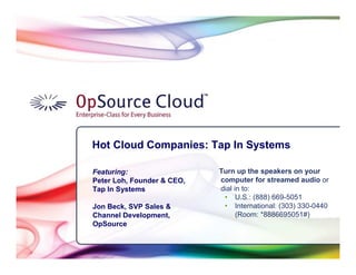 Hot Cloud Companies: Tap In Systems

          Featuring:                  Turn up the speakers on your
          Peter Loh, Founder & CEO,   computer for streamed audio or
          Tap In Systems              dial in to:
                                       • U.S.: (888) 669-5051
          Jon Beck, SVP Sales &        • International: (303) 330-0440
          Channel Development,              (Room: *8886695051#)
          OpSource


Slide 1
 