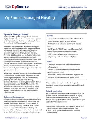 ENTERPRISE CLOUD AND MANAGED HOSTING




 OpSource Managed Hosting


OpSource Managed Hosting
                                                         Features
OpSource‘s Managed Hosting platform combines
highly scalable infrastructure and technical expertise   • Secure, scalable and highly available infrastructure
to deliver a scalable, ﬂexible, and reliable platform    • World-class data center facilities globally
for mission-critical hosted applications.
                                                         • Redundant load balancing and ﬁrewall architec-
All the infrastructure assets required to bring your      ture
web-based application to market are provided and         • SAS70 Type II, PCI DSS Level 1, and European Safe
maintained, including the data center, Internet
                                                          Harbor compliant environments available
connectivity, private network, servers, storage,
                                                         • Wide range of physical and virtual systems
ﬁrewalls, load balancers, and backup infrastructure.
Custom applications are deployed in a grid of            • Fully managed Disaster Recovery Options
dedicated and virtualized systems that are built using
best practices designed to optimize application          Beneﬁts
uptime, scalability, and processing power. Systems are
                                                         • Complete - all hardware, software and systems
deployed on customer private networks with full
                                                           infrastructure
network security delivered through our robust carrier
grade infrastructure.                                    • Flexible - customizable environments to meet
                                                          speciﬁc customer needs
While many managed hosting providers offer mission
                                                         • Affordable - no up-front investment in people and
critical services such as ﬁrewall protection or load
balancing as an optional “add on” to their basic           infrastructure and all-inclusive pricing model
offering, OpSource includes all of the key
components needed to reliably power an on-demand
                                                         These facilities are engineered to the highest
application as a standard part of the service. This
                                                         standards, ensuring your application’s availability and
all-inclusive model provides a better, more robust
                                                         security.
platform for growth and ensures you won’t ﬁnd
yourself hit with additional and unexpected fees
                                                         Network Infrastructure
down the road.
                                                         OpSource has created a network engineered from the
                                                         ground up to accommodate the demands of highly
Datacenter Infrastructure                                available, on-demand applications. It provides
OpSource delivers OpSource Managed Hosting from          feature-rich capabilities that can be customized to your
seven top-tier facilities located in Ashburn VA, San     application’s needs including:
Jose CA, London, UK and Paris, France, as well as
world-wide in partnership with NTT. Each facility        • Redundant, multi-homed Tier I network connectivity
meets or exceeds Tier III standards, the highest           with redundant switching and routing core
commercially available datacenter rating as measured     • 100% carrier grade ﬁrewall and load balancing
by the Uptime Institute (www.uptimeinstitute.org).         infrastructure


 © 2010 OpSource, Inc. All rights reserved.                                                                 Page 1 of 2
 