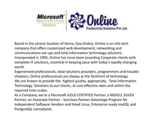 Based in the serene location of Verna, Goa (India); Online is an info tech
company that offers customized web development, networking and
communications set-ups and total information technology solutions.
Incorporated in 1995, Online has since been providing Corporate clients with
complete IT solutions, essential in keeping pace with today's rapidly changing
world.
Experienced professionals, total solutions providers, programmers and trouble-
shooters; Online professionals are always at the forefront of technology.
We are known to provide the highest quality, appropriate, Total Information
Technology Solutions to our clients, at cost-effective rates and within the
required time-scales.
As a Company, we're a Microsoft GOLD CERTIFIED Partner, a NOVELL SILVER
Partner, an Associate Partner - Sun/Java Partner Advantage Program for
Independent Software Vendors and listed Linux, Enterprise ready mySQL and
PostgreSQL consultants.
 