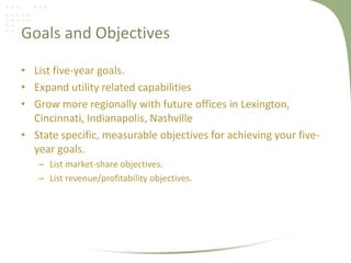 Goals and Objectives

• List five-year goals.
• Expand utility related capabilities
• Grow more regionally with future offices in Lexington,
  Cincinnati, Indianapolis, Nashville
• State specific, measurable objectives for achieving your five-
  year goals.
   – List market-share objectives.
   – List revenue/profitability objectives.
 