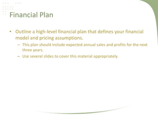 Financial Plan

• Outline a high-level financial plan that defines your financial
  model and pricing assumptions.
   – This plan should include expected annual sales and profits for the next
     three years.
   – Use several slides to cover this material appropriately.
 