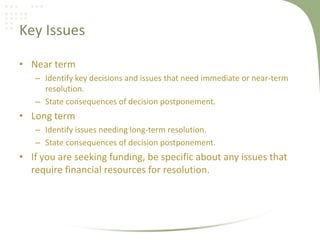Key Issues

• Near term
   – Identify key decisions and issues that need immediate or near-term
     resolution.
   – State consequences of decision postponement.
• Long term
   – Identify issues needing long-term resolution.
   – State consequences of decision postponement.
• If you are seeking funding, be specific about any issues that
  require financial resources for resolution.
 
