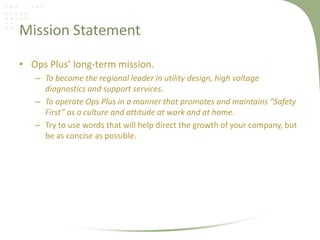 Mission Statement

• Ops Plus’ long-term mission.
   – To become the regional leader in utility design, high voltage
     diagnostics and support services.
   – To operate Ops Plus in a manner that promotes and maintains “Safety
     First” as a culture and attitude at work and at home.
   – Try to use words that will help direct the growth of your company, but
     be as concise as possible.
 