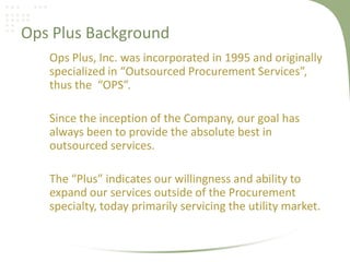 Ops Plus Background
   Ops Plus, Inc. was incorporated in 1995 and originally
   specialized in “Outsourced Procurement Services”,
   thus the “OPS”.

   Since the inception of the Company, our goal has
   always been to provide the absolute best in
   outsourced services.

   The “Plus” indicates our willingness and ability to
   expand our services outside of the Procurement
   specialty, today primarily servicing the utility market.
 