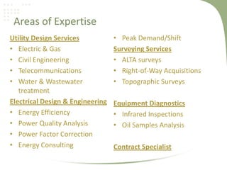Areas of Expertise
Utility Design Services           • Peak Demand/Shift
• Electric & Gas                  Surveying Services
• Civil Engineering               • ALTA surveys
• Telecommunications              • Right-of-Way Acquisitions
• Water & Wastewater              • Topographic Surveys
   treatment
Electrical Design & Engineering   Equipment Diagnostics
• Energy Efficiency               • Infrared Inspections
• Power Quality Analysis          • Oil Samples Analysis
• Power Factor Correction
• Energy Consulting               Contract Specialist
 