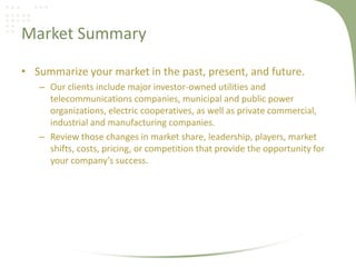 Market Summary

• Summarize your market in the past, present, and future.
   – Our clients include major investor-owned utilities and
     telecommunications companies, municipal and public power
     organizations, electric cooperatives, as well as private commercial,
     industrial and manufacturing companies.
   – Review those changes in market share, leadership, players, market
     shifts, costs, pricing, or competition that provide the opportunity for
     your company’s success.
 