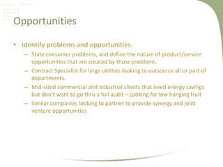 Opportunities

• Identify problems and opportunities.
   – State consumer problems, and define the nature of product/service
     opportunities that are created by those problems.
   – Contract Specialist for large utilities looking to outsource all or part of
     departments.
   – Mid-sized commercial and industrial clients that need energy savings
     but don’t want to go thru a full audit – Looking for low hanging fruit
   – Similar companies looking to partner to provide synergy and joint
     venture opportunities
 