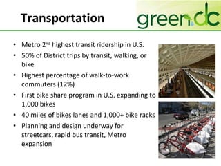 Transportation Metro 2 nd  highest transit ridership in U.S. 50% of District trips by transit, walking, or bike Highest percentage of walk-to-work commuters (12%) First bike share program in U.S. expanding to 1,000 bikes  40 miles of bikes lanes and 1,000+ bike racks Planning and design underway for streetcars, rapid bus transit, Metro expansion 