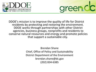 DDOE’s mission is to improve the quality of life for District residents by protecting and restoring the environment.  DDOE works through partnerships with other District agencies, business groups, nonprofits and residents to conserve natural resources and energy and promote policies that support a sustainable city.  Brendan Shane Chief, Office of Policy and Sustainability District Department of the Environment [email_address] (202) 834-6385 