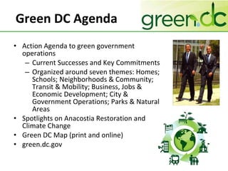 Green DC Agenda Action Agenda to green government operations Current Successes and Key Commitments Organized around seven themes: Homes; Schools; Neighborhoods & Community; Transit & Mobility; Business, Jobs & Economic Development; City & Government Operations; Parks & Natural Areas Spotlights on Anacostia Restoration and Climate Change Green DC Map (print and online) green.dc.gov 