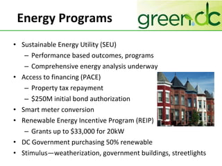 Energy Programs Sustainable Energy Utility (SEU)  Performance based outcomes, programs Comprehensive energy analysis underway Access to financing (PACE) Property tax repayment $250M initial bond authorization Smart meter conversion Renewable Energy Incentive Program (REIP) Grants up to $33,000 for 20kW  DC Government purchasing 50% renewable Stimulus—weatherization, government buildings, streetlights 