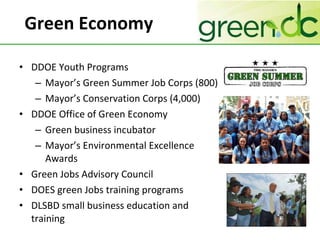 Green Economy DDOE Youth Programs Mayor’s Green Summer Job Corps (800) Mayor’s Conservation Corps (4,000) DDOE Office of Green Economy Green business incubator Mayor’s Environmental Excellence Awards Green Jobs Advisory Council DOES green Jobs training programs DLSBD small business education and training 